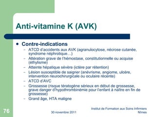 Anti-vitamine K (AVK) Contre-indications ATCD d’accidents aux AVK (agranulocytose, nécrose cutanée, syndrome néphrotique…) Altération grave de l’hémostase, constitutionnelle ou acquise (éthylisme) Atteinte hépatique sévère (ictère par rétention) Lésion susceptible de saigner (anévrisme, angiome, ulcère, intervention neurochirurgicale ou oculaire récente) ATCD d’AVC Grossesse (risque tératogène sérieux en début de grossesse, grave danger d’hypothrombinémie pour l’enfant à na ître en fin de grossesse) Grand âge, HTA maligne 30 novembre 2011 Institut de Formation aux Soins Infirmiers Nîmes 