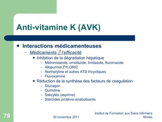 Anti-vitamine K (AVK) Interactions médicamenteuses Médicaments    l’efficacité Inhibition de la dégradation hépatique Métronidazole, ornidazole, tinidazole, fluconazole Allopurinol ZYLORIC Nortriptyline et autres ATD tricycliques Fluvoxamine Réduction de la synthèse des facteurs de coagulation Glucagon Quinidine Salicylés (aspirine) Stéro ïdes protéino-anabolisants 30 novembre 2011 Institut de Formation aux Soins Infirmiers Nîmes 