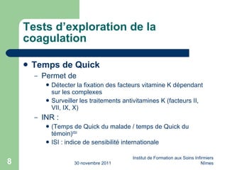 Tests d’exploration de la coagulation Temps de Quick Permet de Détecter la fixation des facteurs vitamine K dépendant sur les complexes Surveiller les traitements antivitamines K (facteurs II, VII, IX, X) INR : (Temps de Quick du malade / temps de Quick du témoin) ISI ISI : indice de sensibilité internationale 30 novembre 2011 Institut de Formation aux Soins Infirmiers Nîmes 