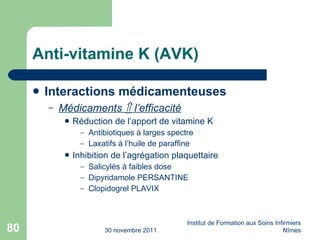 Anti-vitamine K (AVK) Interactions médicamenteuses Médicaments    l’efficacité Réduction de l’apport de vitamine K Antibiotiques à larges spectre Laxatifs à l’huile de paraffine Inhibition de l’agrégation plaquettaire Salicylés à faibles dose Dipyridamole PERSANTINE Clopidogrel PLAVIX 30 novembre 2011 Institut de Formation aux Soins Infirmiers Nîmes 