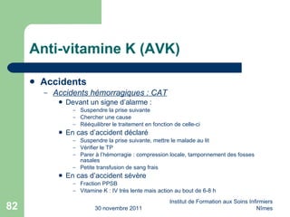 Anti-vitamine K (AVK) Accidents  Accidents hémorragiques : CAT Devant un signe d’alarme : Suspendre la prise suivante Chercher une cause Rééquilibrer le traitement en fonction de celle-ci En cas d’accident déclaré Suspendre la prise suivante, mettre le malade au lit Vérifier le TP Parer à l’hémorragie : compression locale, tamponnement des fosses nasales Petite transfusion de sang frais En cas d’accident sévère Fraction PPSB Vitamine K : IV très lente mais action au bout de 6-8 h 30 novembre 2011 Institut de Formation aux Soins Infirmiers Nîmes 