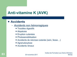 Anti-vitamine K (AVK) Accidents Accidents non hémorragiques Troubles digestifs Alopécies Eruption cutanées Photosensibilisation Accidents de nécrose cutanée (sein, fesse…) Agranulocytose Accidents rénaux 30 novembre 2011 Institut de Formation aux Soins Infirmiers Nîmes 