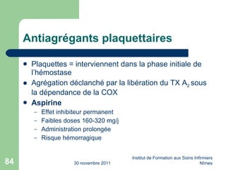 Antiagrégants plaquettaires Plaquettes = interviennent dans la phase initiale de l’hémostase Agrégation déclanché par la libération du TX A 2  sous la dépendance de la COX Aspirine Effet inhibiteur permanent Faibles doses 160-320 mg/j Administration prolongée Risque hémorragique 30 novembre 2011 Institut de Formation aux Soins Infirmiers Nîmes 