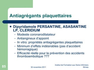 Antiagrégants plaquettaires Dipyridamole PERSANTINE, ASASANTINE LP, CLERIDIUM Modeste coronarodilatateur Antiangineux d’appoint In vitro: propriétés antiagrégantes plaquettaires Minimum d’effets indésirables (pas d’accident hémorragique) Efficacité réelle pour la prévention des accidents thromboembolique ??? 30 novembre 2011 Institut de Formation aux Soins Infirmiers Nîmes 