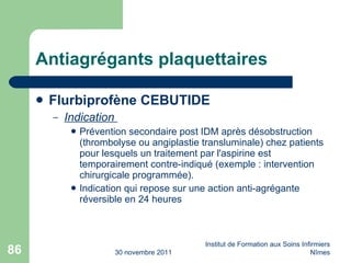 Antiagrégants plaquettaires Flurbiprofène CEBUTIDE Indication  Prévention secondaire post IDM après désobstruction (thrombolyse ou angiplastie transluminale) chez patients pour lesquels un traitement par l'aspirine est temporairement contre-indiqué (exemple : intervention chirurgicale programmée). Indication qui repose sur une action anti-agrégante réversible en 24 heures 30 novembre 2011 Institut de Formation aux Soins Infirmiers Nîmes 
