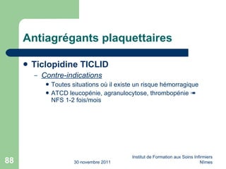 Antiagrégants plaquettaires Ticlopidine TICLID Contre-indications Toutes situations où il existe un risque hémorragique ATCD leucopénie, agranulocytose, thrombopénie    NFS 1-2 fois/mois 30 novembre 2011 Institut de Formation aux Soins Infirmiers Nîmes 