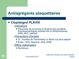 Antiagrégants plaquettaires Clopidogrel PLAVIX Indications Prévention de survenue et récidive des accidents thromboemboliques artériels liés à l’athérosclérose (IDM, AVC, artérite) Précautions d’emploi CI : troubles de l’hémostase ou lésion qui peut saigner Eviter : AVK, héparine, AAS, AINS Effets indésirables Nombreux…  30 novembre 2011 Institut de Formation aux Soins Infirmiers Nîmes 