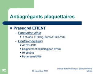 Antiagrégants plaquettaires Prasugrel EFIENT Population cible < 75 ans, > 60 kg, sans ATCD AVC Contre-indication ATCD AVC Saignement pathologique avéré IH sévère Hypersensibilité 30 novembre 2011 Institut de Formation aux Soins Infirmiers Nîmes 