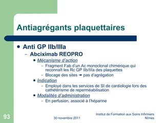 Antiagrégants plaquettaires Anti GP IIb/IIIa  Abciximab REOPRO Mécanisme d’action Fragment Fab d’un Ac monoclonal chimérique qui reconna ît les Rc GP IIb/IIIa des plaquettes Blocage des sites    pas d’agrégation Indication Employé dans les services de SI de cardiologie lors des cathétérisme de reperméabilisation Modalités d’administration En perfusion, associé à l’héparine 30 novembre 2011 Institut de Formation aux Soins Infirmiers Nîmes 