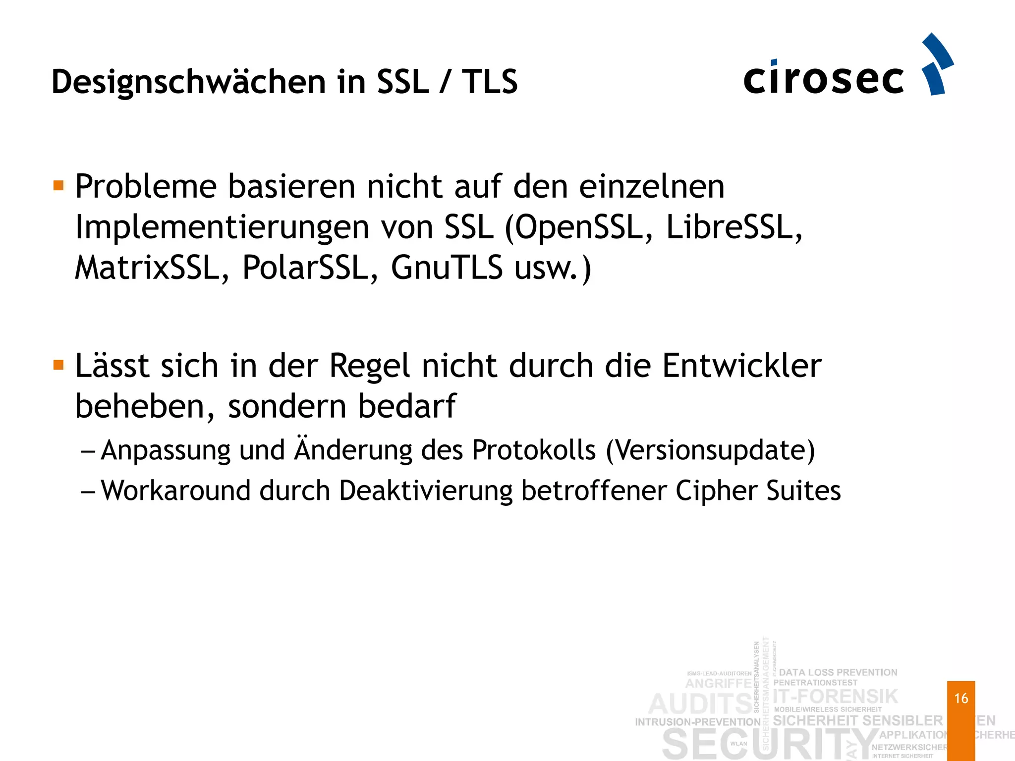 Designschwächen in SSL / TLS
16
 Probleme basieren nicht auf den einzelnen
Implementierungen von SSL (OpenSSL, LibreSSL,
MatrixSSL, PolarSSL, GnuTLS usw.)
 Lässt sich in der Regel nicht durch die Entwickler
beheben, sondern bedarf
– Anpassung und Änderung des Protokolls (Versionsupdate)
– Workaround durch Deaktivierung betroffener Cipher Suites
 