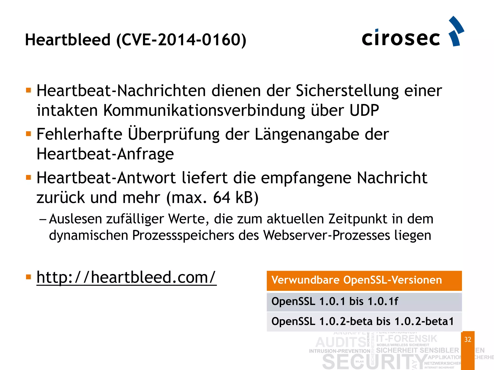 Heartbleed (CVE-2014-0160)
32
 Heartbeat-Nachrichten dienen der Sicherstellung einer
intakten Kommunikationsverbindung über UDP
 Fehlerhafte Überprüfung der Längenangabe der
Heartbeat-Anfrage
 Heartbeat-Antwort liefert die empfangene Nachricht
zurück und mehr (max. 64 kB)
– Auslesen zufälliger Werte, die zum aktuellen Zeitpunkt in dem
dynamischen Prozessspeichers des Webserver-Prozesses liegen
 http://heartbleed.com/ Verwundbare OpenSSL-Versionen
OpenSSL 1.0.1 bis 1.0.1f
OpenSSL 1.0.2-beta bis 1.0.2-beta1
 