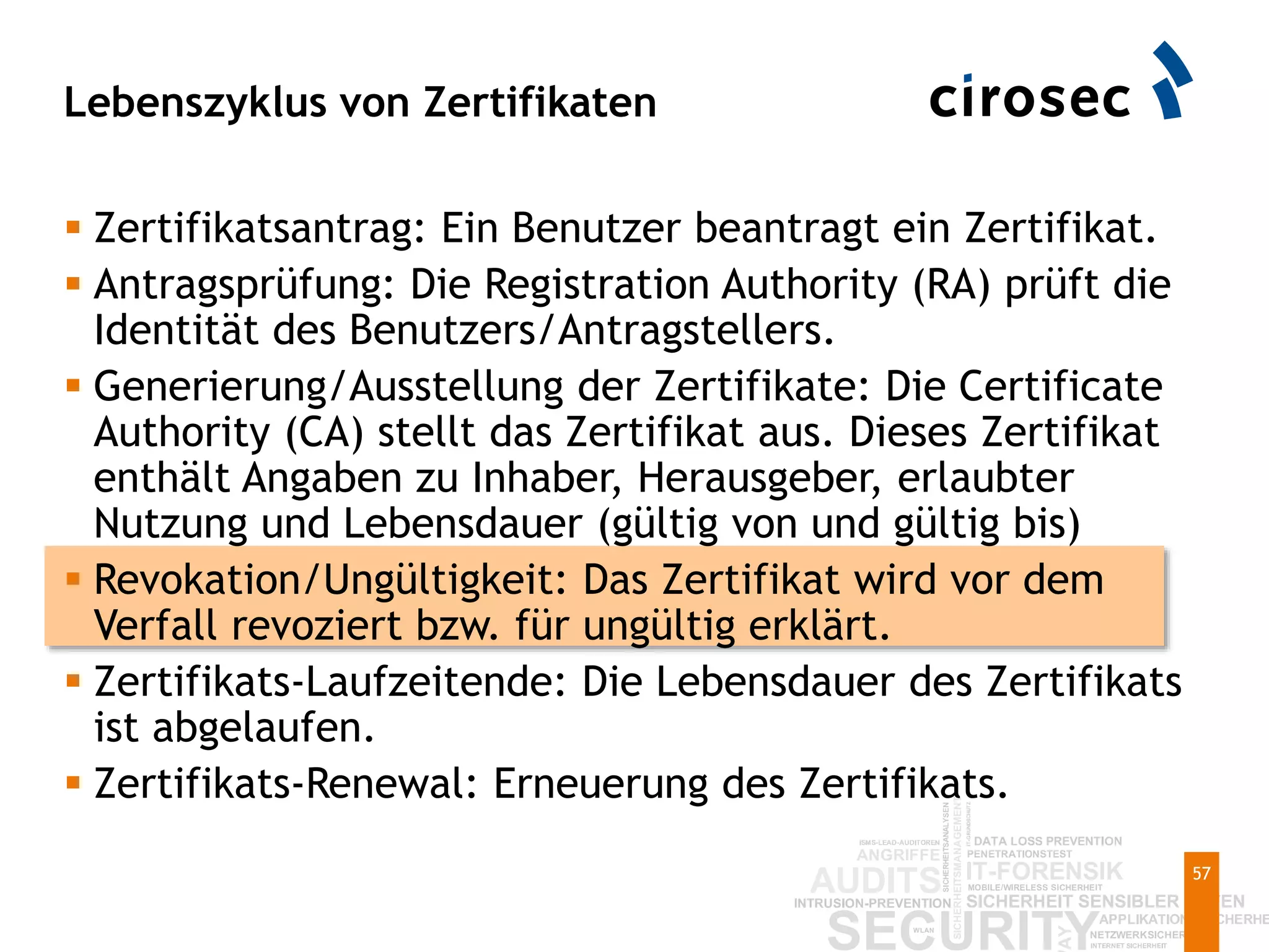 Lebenszyklus von Zertifikaten
57
 Zertifikatsantrag: Ein Benutzer beantragt ein Zertifikat.
 Antragsprüfung: Die Registration Authority (RA) prüft die
Identität des Benutzers/Antragstellers.
 Generierung/Ausstellung der Zertifikate: Die Certificate
Authority (CA) stellt das Zertifikat aus. Dieses Zertifikat
enthält Angaben zu Inhaber, Herausgeber, erlaubter
Nutzung und Lebensdauer (gültig von und gültig bis)
 Revokation/Ungültigkeit: Das Zertifikat wird vor dem
Verfall revoziert bzw. für ungültig erklärt.
 Zertifikats-Laufzeitende: Die Lebensdauer des Zertifikats
ist abgelaufen.
 Zertifikats-Renewal: Erneuerung des Zertifikats.
 
