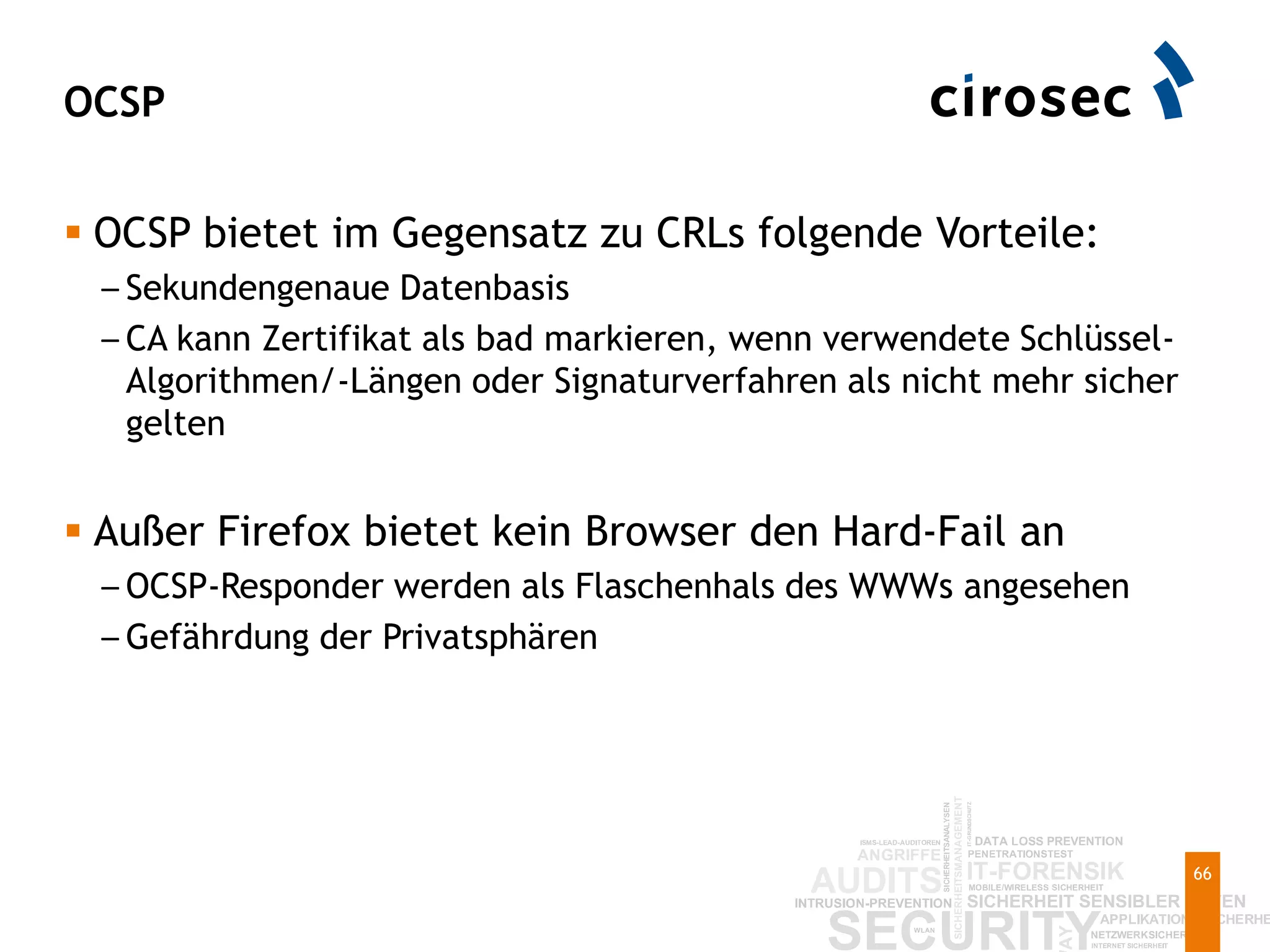 OCSP
66
 OCSP bietet im Gegensatz zu CRLs folgende Vorteile:
– Sekundengenaue Datenbasis
– CA kann Zertifikat als bad markieren, wenn verwendete Schlüssel-
Algorithmen/-Längen oder Signaturverfahren als nicht mehr sicher
gelten
 Außer Firefox bietet kein Browser den Hard-Fail an
– OCSP-Responder werden als Flaschenhals des WWWs angesehen
– Gefährdung der Privatsphären
 