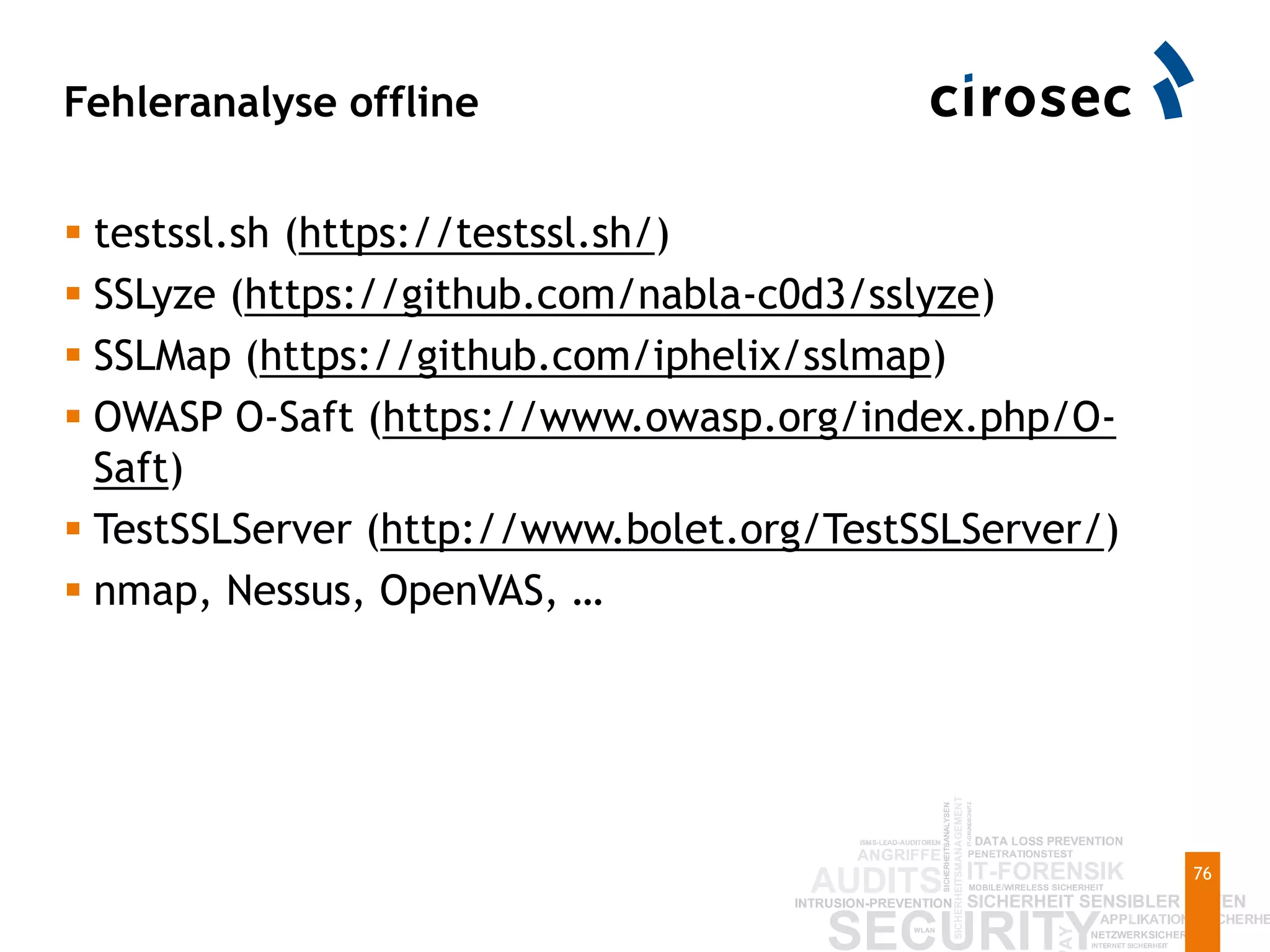Fehleranalyse offline
76
 testssl.sh (https://testssl.sh/)
 SSLyze (https://github.com/nabla-c0d3/sslyze)
 SSLMap (https://github.com/iphelix/sslmap)
 OWASP O-Saft (https://www.owasp.org/index.php/O-
Saft)
 TestSSLServer (http://www.bolet.org/TestSSLServer/)
 nmap, Nessus, OpenVAS, …
 
