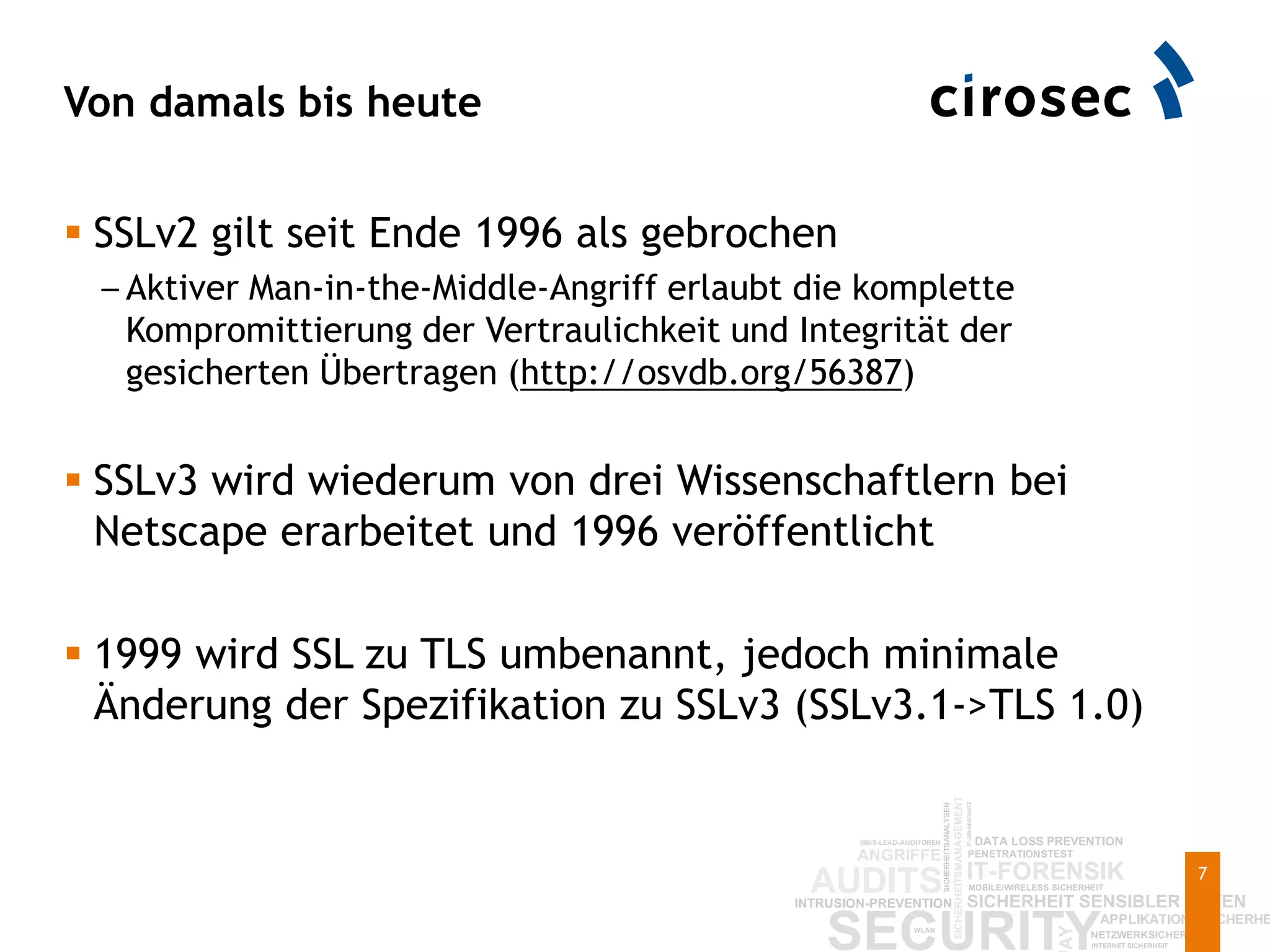 Von damals bis heute
7
 SSLv2 gilt seit Ende 1996 als gebrochen
– Aktiver Man-in-the-Middle-Angriff erlaubt die komplette
Kompromittierung der Vertraulichkeit und Integrität der
gesicherten Übertragen (http://osvdb.org/56387)
 SSLv3 wird wiederum von drei Wissenschaftlern bei
Netscape erarbeitet und 1996 veröffentlicht
 1999 wird SSL zu TLS umbenannt, jedoch minimale
Änderung der Spezifikation zu SSLv3 (SSLv3.1->TLS 1.0)
 