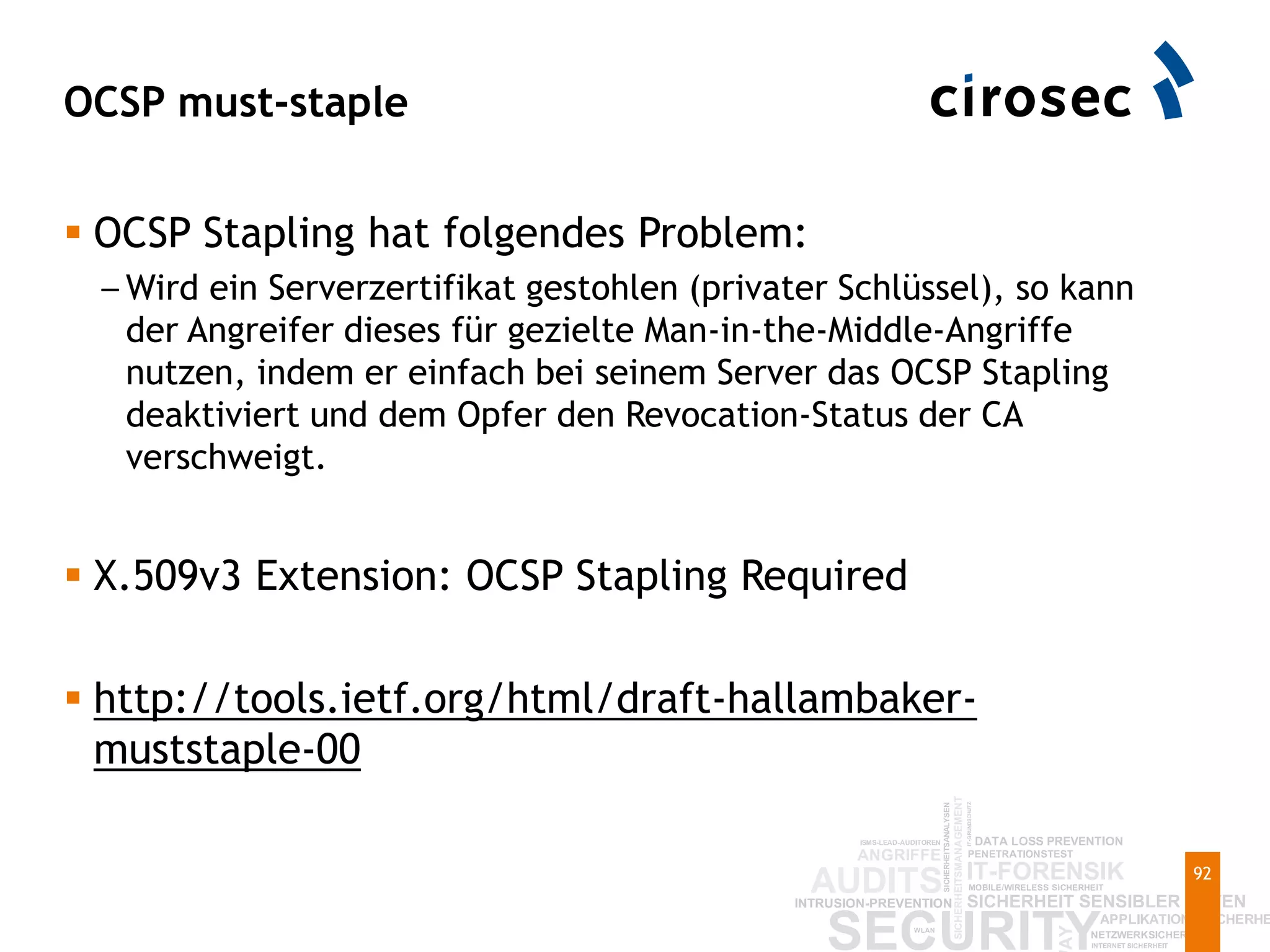 OCSP must-staple
92
 OCSP Stapling hat folgendes Problem:
– Wird ein Serverzertifikat gestohlen (privater Schlüssel), so kann
der Angreifer dieses für gezielte Man-in-the-Middle-Angriffe
nutzen, indem er einfach bei seinem Server das OCSP Stapling
deaktiviert und dem Opfer den Revocation-Status der CA
verschweigt.
 X.509v3 Extension: OCSP Stapling Required
 http://tools.ietf.org/html/draft-hallambaker-
muststaple-00
 