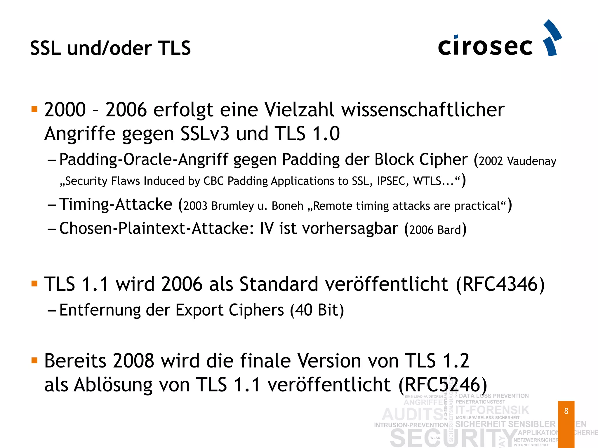 SSL und/oder TLS
8
 2000 – 2006 erfolgt eine Vielzahl wissenschaftlicher
Angriffe gegen SSLv3 und TLS 1.0
– Padding-Oracle-Angriff gegen Padding der Block Cipher (2002 Vaudenay
„Security Flaws Induced by CBC Padding Applications to SSL, IPSEC, WTLS...“)
– Timing-Attacke (2003 Brumley u. Boneh „Remote timing attacks are practical“)
– Chosen-Plaintext-Attacke: IV ist vorhersagbar (2006 Bard)
 TLS 1.1 wird 2006 als Standard veröffentlicht (RFC4346)
– Entfernung der Export Ciphers (40 Bit)
 Bereits 2008 wird die finale Version von TLS 1.2
als Ablösung von TLS 1.1 veröffentlicht (RFC5246)
 
