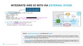 © 2020 Snowflake Inc. All Rights Reserved© 2020 Snowflake Inc. All Rights Reserved
INTEGRATE AWS S3 WITH VIA EXTERNAL STAGE
What is… a Storage Integration and (External) Stage?
> Storage Integration: is a Snowflake object that stores a generated identity and access management (IAM)
entity for external cloud storage, along with an optional set of allowed or blocked storage locations (Amazon
S3, Google Cloud Storage, or Microsoft Azure)
> (External) Stage: a Snowflake object which encapsulates all of the required information for staging files: S3
bucket where the files are staged; the named storage integration object or S3 credentials for the bucket (if it
is protected); an encryption key (if the files in the bucket have been encrypted)
v
v
SF Admin Task, typically
not done by developers!
 