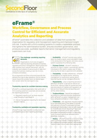eFrame®
Workflow, Governance and Process
Control for Efficient and Accurate
Analytics and Reporting
eFrame® automates the collection and validation of data from across the
organisation for regulatory and management reporting and improved insight
into risk. It works with a firm’s existing systems to create a repeatable process
that lightens the administrative burden, ensures excellent governance, and
produces accurate, auditable reports that senior management and regulatory
supervisors can trust.


            The challenge: escalating reporting         •	 Auditability – eFrame® records every action
            demands                                     taken to create a report, every calculation made
                                                        in the production of the figures, and every source
             Organisations of all sizes struggle to
                                                        system supplying the underlying data
             meet the reporting demands of markets,
regulators and senior management. Report production     •	 Process Control – eFrame® institutes a
often involves much manual intervention, with the       workflow for report creation, automatically alerting
collection and collation of vast amounts of data from   individuals to the need to supply sign off data,
across the business creating a real risk of errors,     ensuring that all data is approved and validated
omissions and delays.
                                                        •	 Traceability – all data collected by – eFrame®
It’s an expensive and time-consuming exercise that      is traceable to its original source, ensuring
detracts from day-to-day operations, and its manual     management or supervisory queries about
nature means the process has to be started again        reported figures can be managed efficiently
from scratch when the next report is due.
                                                        •	 Repeatability – once a reporting process is
                                                        defined in eFrame®, it can be run and re-run
                                                        at any time; making it ideal for quarter-end and
Trustworthy reports for confident decision-making
                                                        year-end reports to markets and regulators, as
eFrame® is a software application that works with a     well as more frequent internal reporting and
firm’s existing systems to automate and accelerate      ad-hoc stress testing
the reporting process for:
                                                        •	 Trustworthiness – reports are prepared
  •	 Regulatory reports such as those required          according to a definitive process established
  under Solvency II and Basel III                       within eFrame®, so senior management can
                                                        have complete confidence in their integrity
  •	 Internal management reporting for risk-related
  decision-making                                       •	 Timeliness – with regulators requiring reports
                                                        to be submitted within a few weeks of quarter
                                                        and year-end, eFrame®’s automated process
Trustworthy, auditable and repeatable reporting         enables tight timeframes to be met with ease with
                                                        its Time-Window Driven Reporting™ approach.
eFrame® brings major benefits to entity-level and       eFrame® orchestrates all the data, systems,
consolidated group-level reporting processes:           processes and people involved in a reporting
                                                        cycle to ensure reports are delivered within
                                                        deadlines, everytime
                                                        •	 History – eFrame® preserves a record of data
                                                        used in previous reports, enabling reports to
                                                        be compared to previous periods, and allowing
                                                        historical data to be re-used when appropriate
 