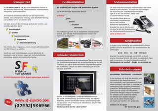 Firmenportrait                                              Elektroinstallation                                                  Telekommunikation
Die SF Elektro GmbH & Co. KG ist Ihr kompetenter Partner in      Mit Erfahrung und Sorgfalt zum gewünschten Ergebnis                    Ob einen einfachen analogen Telefonanschluss oder einen
den Bereichen Photovoltaik, Elektroinstallation, Wärmepumpen,                                                                           Mehrfach-ISDN-Anschluss, Sie sagen was Sie benötigen.
Anlagenbau und Kundendienst.                                     Ob im privaten oder industriellen Bereich:                             Wir installieren Ihr Telekommunikationssystem,
                                                                                                                                        egal ob es sich um ein Klein-, Mittel- oder
Als moderner Dienstleister steht für uns der enge Kunden-        SF Elektro                                                             Großunternehmen handelt.
kontakt, eine umfangreiche Beratung, eine detaillierte Planung                                                                          Wir erstellen Ihnen gerne ein
                                                                              ...plant
und perfekter Service an oberster Stelle.                                                                                               individuelles Netzwerkdesign,
                                                                                 ...betreut                                             das zu 100% auf Ihre
Seit 2002, dem Jahr der Gründung, besticht der Familien- und                         ...installiert                                     Bedürfnisse abgestimmt ist.
Ausbildungsbetrieb durch:
                                                                                         ...überwacht                                   Besuchen Sie uns im Internet und
       Zuverlässigkeit                                                                                                                  schauen Sie sich die Produktpalette
                                                                 Ihre Elektroanlagen bis hin zur kompletten Gebäudesystem-              der Telekommunikationssysteme an.
           Qualität
                                                                 technik. Auch KNX/EIB Elektroinstallationen werden vom                 www.sf-elektro.com
               Kundenorientierung                                Fachmann durchgeführt.

                  Engagement
                                                                                                                                                             Kundendienst
                      Mitarbeiterförderung
                                                                                                                                        SF Elektro ist Ihr Partner für den Kundendienst von Haus-
Wir arbeiten jeden Tag daran, unsere Kunden zufriedenzustellen                                                                          geräten sowie bei Reparaturen von Handmaschinen und
und ihre Wünsche zu erfüllen.                                                                                                           Werkzeugen.
Durch Aus– und Weiterbildungen unserer Mitarbeiter im                                                                                              Bosch – Miele – AEG – Neff – Whirlpool
Handwerk sowie im Service, tragen wir der fortschrittlichen      Gebäudesystemtechnik                                                   Besuchen Sie unsere Homepage und stöbern Sie durch
Entwicklung unseres Unternehmens Rechnung.
                                                                                                                                        unseren Download-Bereich. Wir haben Ihnen nützliche Tipps
                                                                 Gebäudesystemtechnik ist der Sammelbegriff für die Vernetzung          zum Energiesparen im Haushalt zusammengestellt.
                                                                 von Standardbusteilnehmern mit dezentraler Intelligenz auf der         Energiesparen im Haushalt – fangen Sie noch heute an.
                                                                 Feldebene. Ein auf die Elektroinstallation abgestimmtes System,
                                                                 das Funktionen, Abläufe und deren Verknüpfungen in einem
                                                                 Gebäude sicherstellt.
                                                                                                                                                    Sicherheitssysteme
                                                                                                                                        Alarmanlage - Rauchmelder - Brandmelder
Ihr Elektrofachbetrieb für die Region Sigmaringen–Bodensee!
                                                                                                                                        In der heutigen Zeit steigt das Bedürfnis nach
                                                                                                                                        Sicherheit bei den Menschen enorm.
                                                                                                                                        Der Gesundheits- und Eigentumsschutz wird
                                                                                                                                        immer wichtiger. Dabei geht es einerseits um
                                                                                                                                        Vorbeugung gegen steigende Kriminalität
                                                                                                                                        (Einbrüche, Brandstiftungen), andererseits
                                                                                                                                        spielt auch der Schutz von Sachwerten,
                                                                                                                                        technischen Anlagen und/oder Gebäuden
                                                                                                                         Quelle: Gira
                                                                                                                                        vor Schäden durch technische Defekte,
                                                                 KNX/EIB ist ein intelligentes System der Elektroinstallation,          wie Brände durch defekte Leitungen,
                                                                 das durch Automatisierung und Fernsteuerung das Wohnen                 oder durch äußere Einwirkungen,
                www.sf-elektro.com                               bequemer, sicherer und ﬂexibler macht. Voraussetzung dafür
                                                                 ist, dass schon bei der Planung die Entscheidung für eine KNX/
                                                                                                                                        wie Hagel und Gewitter, eine große Rolle.


                (0 75 52) 93 69 66                               EIB-Installation fällt.
                                                                 Machen auch Sie sich Ihr Leben leichter!
                                                                                                                                        Schützen Sie sich jetzt!
                                                                                                                                                             Wir beraten Sie gern.
 