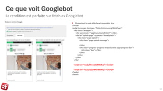Ce que voit Googlebot
Et pourtant le code téléchargé ressemble à ça :
</head>
<body itemscope itemtype="http://schema.org/WebPage">
<div class="wrapper">
<div ng-include="'app/layout/shell.html'"></div>
<div id="splash-page" ng-show="showSplash">
<div class="page-splash">
<div class="page-splash-message">
</div>
<div class="progress progress-striped active page-progress-bar">
<div class="bar"></div>
</div>
</div>
</div>
</div>
<script src="rsc/js/lib-adc3d5f6d9.js"></script>
<script src="rsc/js/app-f84e7b0c4f.js"></script>
</body>
</html>
La rendition est parfaite sur fetch as Googlebot
12
 