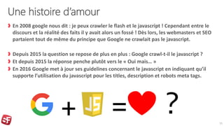 Une histoire d’amour
En 2008 google nous dit : je peux crawler le flash et le javascript ! Cependant entre le
discours et la réalité des faits il y avait alors un fossé ! Dès lors, les webmasters et SEO
partaient tout de même du principe que Google ne crawlait pas le javascript.
Depuis 2015 la question se repose de plus en plus : Google crawl-t-il le javascript ?
Et depuis 2015 la réponse penche plutôt vers le « Oui mais… »
En 2016 Google met à jour ses guidelines concernant le javascript en indiquant qu’il
supporte l’utilisation du javascript pour les titles, description et robots meta tags.
15
+ = ?
 