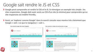 Google sait rendre le JS et CSS
Google peut comprendre et rendre le CSS et le JS. En témoigne un exemple très simple : les
sites responsives. Google doit avoir accès au CSS d’un site (à minima) pour comprendre qu’un
site responsive est mobile friendly.
Aussi, un ‘explorer comme Google’ dans la search console nous montre très clairement que
Google « voit » ce que le navigateur « voit ».
16
 