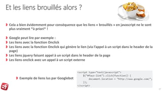 Et les liens brouillés alors ?
Cela a bien évidemment pour conséquence que les liens « brouillés » en javascript ne le sont
plus vraiment *à priori* !
Google peut lire par exemple :
Les liens avec la fonction Onclick
Les liens avec la fonction Onclick qui génère le lien (via l’appel à un script dans le header de la
page)
Les liens jquery faisant appel à un script dans le header de la page
Les liens onclick avec un appel à un script externe
17
Exemple de liens lus par Googlebot
 