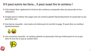 S’il peut suivre les liens… Il peut aussi lire le contenu !
Cela impact donc également la lecture des contenus encapsulés dans du javascript et leur
indexation.
Google pourra indexer des pages avec du contenu généré dynamiquement en javascript ce qui
peut être soit :
Une bonne nouvelle : mon texte est intéressant et enrichit la page  peut-être un meilleur
positionnement.
Une mauvaise nouvelle : le contenu généré en javascript n’est pas intéressant et ne va pas
dans le sens de ce que je voulais faire.
18
 