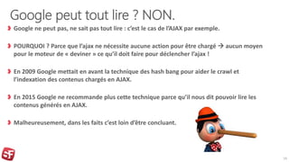 Google peut tout lire ? NON.
Google ne peut pas, ne sait pas tout lire : c’est le cas de l’AJAX par exemple.
POURQUOI ? Parce que l’ajax ne nécessite aucune action pour être chargé  aucun moyen
pour le moteur de « deviner » ce qu’il doit faire pour déclencher l’ajax !
En 2009 Google mettait en avant la technique des hash bang pour aider le crawl et
l’indexation des contenus chargés en AJAX.
En 2015 Google ne recommande plus cette technique parce qu’il nous dit pouvoir lire les
contenus générés en AJAX.
Malheureusement, dans les faits c’est loin d’être concluant.
19
 