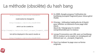 La méthode (obsolète) du hash bang
En 2009, Google propose l’utilisation du
hashbang (escaped fragment) pour mieux gérer
l’AJAX.
Principe : Utilisation habituelle du # (hash)
pour afficher un élément d’une page côté
client.
Ajout du ! (bang) pour le rendre
compréhensible par le moteur.
Lorsqu’il rencontre une URL avec un hashbang
(#!) le moteur va la crawler en remplaçant cet
élément par un _escaped_fragment_
Puis il va indexer la page sous sa forme
originale.
20
 