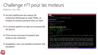 Challenge n°1 pour les moteurs
Un bot traditionnel de moteur de
recherche télécharge le code HTML, et
analyse le contenu présent dans ce code
Le contenu généré en ajax ou en javascript
est ignoré
C’est encore vrai pour la plupart des
moteurs de recherche
Googlebot, avec son headless browser, fait
exception
Explorer une SPA
 