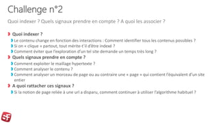 Challenge n°2
Quoi indexer ?
Le contenu change en fonction des interactions : Comment identifier tous les contenus possibles ?
Si on « clique » partout, tout mérite-t’il d’être indexé ?
Comment éviter que l’exploration d’un tel site demande un temps très long ?
Quels signaux prendre en compte ?
Comment exploiter le maillage hypertexte ?
Comment analyser le contenu ?
Comment analyser un morceau de page ou au contraire une « page » qui contient l’équivalent d’un site
entier
A quoi rattacher ces signaux ?
Si la notion de page reliée à une url a disparu, comment continuer à utiliser l’algorithme habituel ?
Quoi indexer ? Quels signaux prendre en compte ? A quoi les associer ?
 