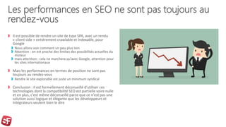 Les performances en SEO ne sont pas toujours au
rendez-vous
Il est possible de rendre un site de type SPA, avec un rendu
« client side » entièrement crawlable et indexable, pour
Google
Nous allons voir comment un peu plus loin
Attention : on est proche des limites des possibilités actuelles du
moteur
mais attention : cela ne marchera qu’avec Google, attention pour
les sites internationaux
Mais les performances en termes de position ne sont pas
toujours au rendez-vous
Rendre le site explorable est juste un minimum syndical
Conclusion : il est formellement déconseillé d'utiliser ces
technologies dont la compatibilité SEO est partielle voire nulle
et en plus, c'est même déconseillé parce que ce n'est pas une
solution aussi logique et élégante que les développeurs et
intégrateurs veulent bien le dire
 