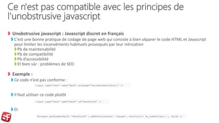 Ce n'est pas compatible avec les principes de
l'unobstrusive javascript
Unobstrusive javascript : Javascript discret en français
C’est une bonne pratique de codage de page web qui consiste à bien séparer le code HTML et Javascript
pour limiter les inconvénients habituels provoqués par leur intrication
Pb de maintenabilité
Pb de compatibilité
Pb d’accessibilité
Et bien sûr : problèmes de SEO
Exemple :
Ce code n’est pas conforme :
Il faut utiliser ce code plutôt
Et
<input type="text" name="date" onchange="validateDate(this);" />
<input type="text" name="date" id="datefield" />
document.getElementById( "datefield" ).addEventListener( 'change', function(){ do_something(); }, false );
 
