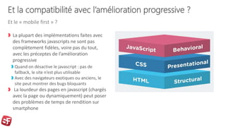 Et la compatibilité avec l’amélioration progressive ?
La plupart des implémentations faites avec
des frameworks javascripts ne sont pas
complètement fidèles, voire pas du tout,
avec les préceptes de l’amélioration
progressive
Quand on désactive le javascript : pas de
fallback, le site n’est plus utilisable
Avec des navigateurs exotiques ou anciens, le
site peut montrer des bugs bloquants
La lourdeur des pages en javascript (chargés
avec la page ou dynamiquement) peut poser
des problèmes de temps de rendition sur
smartphone
Et le « mobile first » ?
 