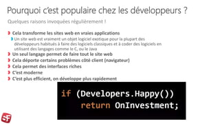 Pourquoi c’est populaire chez les développeurs ?
Cela transforme les sites web en vraies applications
Un site web est vraiment un objet logiciel exotique pour la plupart des
développeurs habitués à faire des logiciels classiques et à coder des logiciels en
utilisant des langages comme le C, ou le Java
Un seul langage permet de faire tout le site web
Cela déporte certains problèmes côté client (navigateur)
Cela permet des interfaces riches
C’est moderne
C’est plus efficient, on développe plus rapidement
Quelques raisons invoquées régulièrement !
 