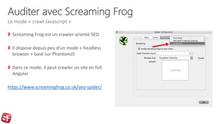 Auditer avec Screaming Frog
Screaming Frog est un crawler orienté SEO
Il dispose depuis peu d’un mode « headless
browser » basé sur PhantomJS
Dans ce mode, il peut crawler un site en full
Angular
https://www.screamingfrog.co.uk/seo-spider/
Le mode « crawl Javascript »
 