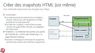 Créer des snapshots HTML (soi même)
Le principe :
Le code javascript est exécuté via un headless
browser côté server, afin de générer le HTML
produit par le code javascript
Ce code est « capturé » avant d’être envoyé,
comme une page HTML normale, au navigateur
de l’internaute
Problème : la méthode fait perdre une partie
de l’intérêt du « client side rendering », la
page devient statique
Souvent, l’arbitrage est d’envoyer les snapshots
aux bots des moteurs de recherche uniquement
Une méthode préconisée par Google pour l’Ajax
 