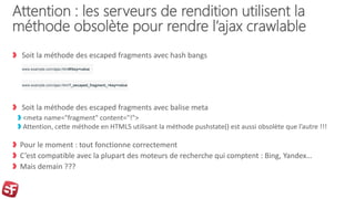 Attention : les serveurs de rendition utilisent la
méthode obsolète pour rendre l’ajax crawlable
Soit la méthode des escaped fragments avec hash bangs
Soit la méthode des escaped fragments avec balise meta
<meta name="fragment" content="!">
Attention, cette méthode en HTML5 utilisant la méthode pushstate() est aussi obsolète que l’autre !!!
Pour le moment : tout fonctionne correctement
C’est compatible avec la plupart des moteurs de recherche qui comptent : Bing, Yandex…
Mais demain ???
www.example.com/ajax.html#!key=value
www.example.com/ajax.html?_escaped_fragment_=key=value
 