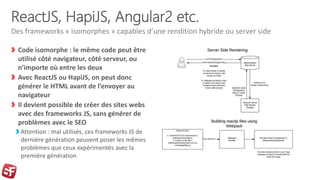 ReactJS, HapiJS, Angular2 etc.
Code isomorphe : le même code peut être
utilisé côté navigateur, côté serveur, ou
n’importe où entre les deux
Avec ReactJS ou HapiJS, on peut donc
générer le HTML avant de l’envoyer au
navigateur
Il devient possible de créer des sites webs
avec des frameworks JS, sans générer de
problèmes avec le SEO
Attention : mal utilisés, ces frameworks JS de
dernière génération peuvent poser les mêmes
problèmes que ceux expérimentés avec la
première génération
Des frameworks « isomorphes » capables d’une rendition hybride ou server side
 