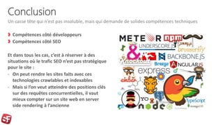 Conclusion
Compétences côté développeurs
Compétences côté SEO
Et dans tous les cas, c’est à réserver à des
situations où le trafic SEO n’est pas stratégique
pour le site :
- On peut rendre les sites faits avec ces
technologies crawlables et indexables
- Mais si l’on veut atteindre des positions clés
sur des requêtes concurrentielles, il vaut
mieux compter sur un site web en server
side rendering à l’ancienne
Un casse tête qui n’est pas insoluble, mais qui demande de solides compétences techniques
 