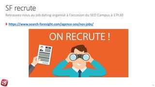 SF recrute
https://www.search-foresight.com/agence-seo/nos-jobs/
Retrouvez-nous au job dating organisé à l’occasion du SEO Campus à 17h30
6
 