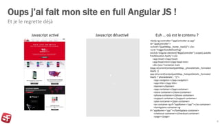 Oups j’ai fait mon site en full Angular JS !
Et je le regrette déjà
8
Javascript activé Javascript désactivé
<body ng-controller="appController as app"
id="appController">
<a href="{{pathMap._home._hash}}"> </a>
<a id="triggerAutoRefreshTag"
onclick='angular.element("#appController").scope().autoRe
fresh(location.hash);'></a>
<app-head></app-head>
<app-head-mini></app-head-mini>
<div class="container main
{{app.isCurrentContext(pathMap._phoneDetails._formated
Hash) ||
app.isCurrentContext(pathMap._hotspotDetails._formated
Hash) ? 'phonedetails' : ''}}">
<app-navigator></app-navigator>
<app-title></app-title>
<banner></banner>
<app-container></app-container>
<store-container></store-container>
<phone-container></phone-container>
<support-container></support-container>
<plan-container></plan-container>
<as-container ng-if="appName=='spp'"></as-container>
<familyplans-container ng-
if="appName=='spp'"></familyplans-container>
<checkout-container></checkout-container>
<page></page>
Euh … où est le contenu ?
 