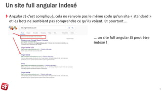Un site full angular indexé
Angular JS c’est compliqué, cela ne renvoie pas le même code qu’un site « standard »
et les bots ne semblent pas comprendre ce qu’ils voient. Et pourtant….
9
… un site full angular JS peut être
indexé !
 