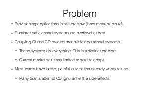 Problem
• Provisioning applications is still too slow (bare metal or cloud).
• Runtime trafﬁc control systems are medieval at best.
• Coupling CI and CD creates monolithic operational systems.
• These systems do everything. This is a distinct problem.
• Current market solutions limited or hard to adopt.
• Most teams have brittle, painful automation nobody wants to use.
• Many teams attempt CD ignorant of the side-effects.
 