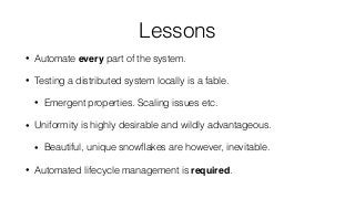 Lessons
• Automate every part of the system.
• Testing a distributed system locally is a fable.
• Emergent properties. Scaling issues etc.
• Uniformity is highly desirable and wildly advantageous.
• Beautiful, unique snowﬂakes are however, inevitable.
• Automated lifecycle management is required.
 