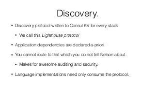 Discovery.
• Discovery protocol written to Consul KV for every stack
• We call this Lighthouse protocol
• Application dependencies are declared a-priori.
• You cannot route to that which you do not tell Nelson about.
• Makes for awesome auditing and security.
• Language implementations need only consume the protocol.
 