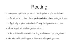 Routing.
• Non-prescriptive approach to routing tier implementation.
• Provides a control plane protocol describe routing actions.
• Typically implemented with Envoy, but you can choose.
• Minor application changes required.
• Incentivized these with tracing and context propagation.
• Models trafﬁc shifting as a time vs trafﬁc policy curve.
 