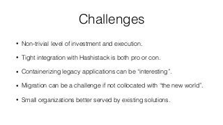 Challenges
• Non-trivial level of investment and execution.
• Tight integration with Hashistack is both pro or con.
• Containerizing legacy applications can be “interesting”.
• Migration can be a challenge if not collocated with “the new world”.
• Small organizations better served by existing solutions.
 